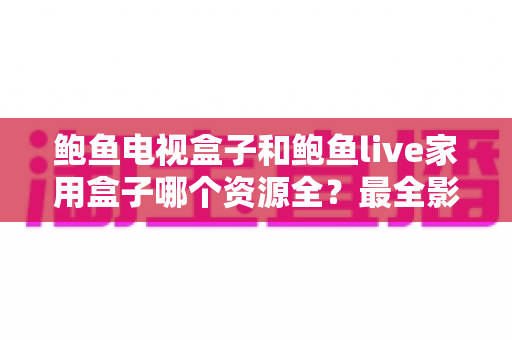 鲍鱼电视盒子和鲍鱼live家用盒子哪个资源全?最全影视资源对比与选购指南 鲍鱼电视盒子和鲍鱼live家用盒子哪个资源全?最全影视资源对比与选购指南