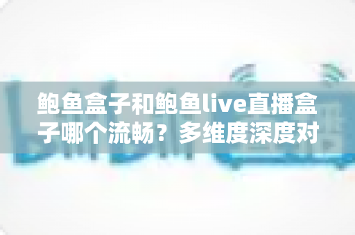 鲍鱼盒子和鲍鱼live直播盒子哪个流畅?多维度深度对比与实用优化指南 鲍鱼盒子和鲍鱼live直播盒子哪个流畅?多维度深度对比与实用优化指南