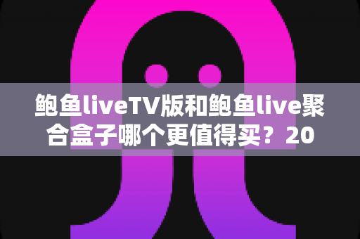 鲍鱼liveTV版和鲍鱼live聚合盒子哪个更值得买？2025年最新选购对比全指南