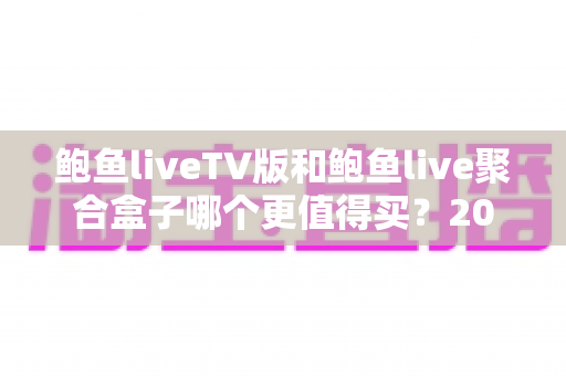 鲍鱼liveTV版和鲍鱼live聚合盒子哪个更值得买？2025年最新选购对比全指南