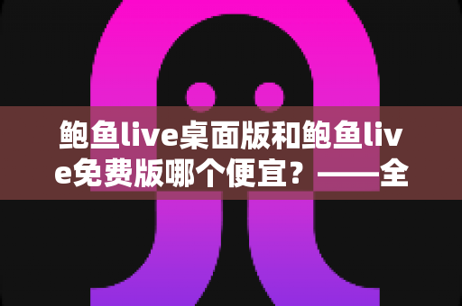 鲍鱼live桌面版和鲍鱼live免费版哪个便宜？——全面价格对比与选购指南