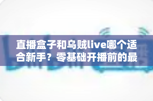 直播盒子和乌贼live哪个适合新手?零基础开播前的最全选择指南 直播盒子和乌贼live哪个适合新手?零基础开播前的最全选择指南