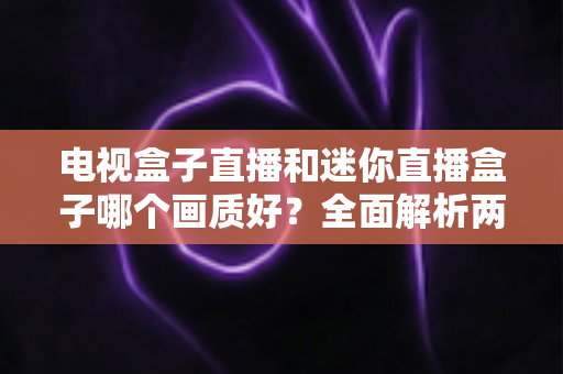 电视盒子直播和迷你直播盒子哪个画质好？全面解析两大设备画质差异与选购攻略