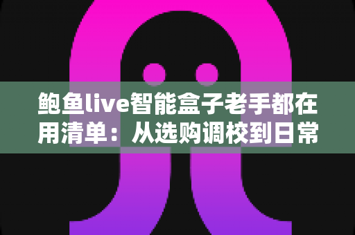 鲍鱼live智能盒子老手都在用清单:从选购调校到日常维护的实战全攻略 鲍鱼live智能盒子老手都在用清单:从选购调校到日常维护的实战全攻略