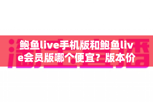 鲍鱼live手机版和鲍鱼live会员版哪个便宜？版本价格深度对比与省钱选购指南