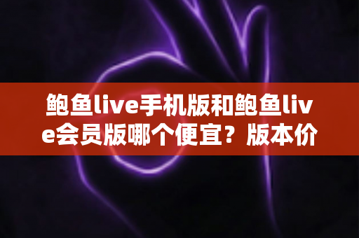 鲍鱼live手机版和鲍鱼live会员版哪个便宜？版本价格深度对比与省钱选购指南