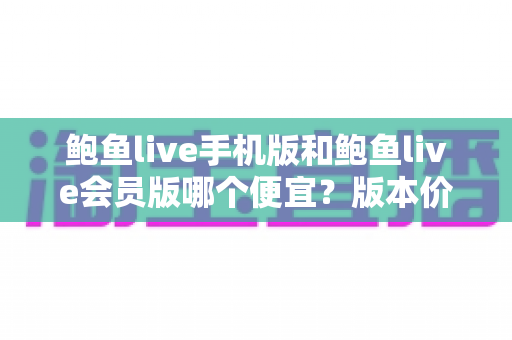 鲍鱼live手机版和鲍鱼live会员版哪个便宜？版本价格深度对比与省钱选购指南