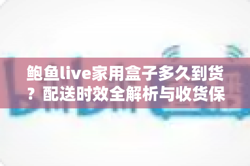 鲍鱼live家用盒子多久到货?配送时效全解析与收货保鲜实用指南 鲍鱼live家用盒子多久到货?配送时效全解析与收货保鲜实用指南