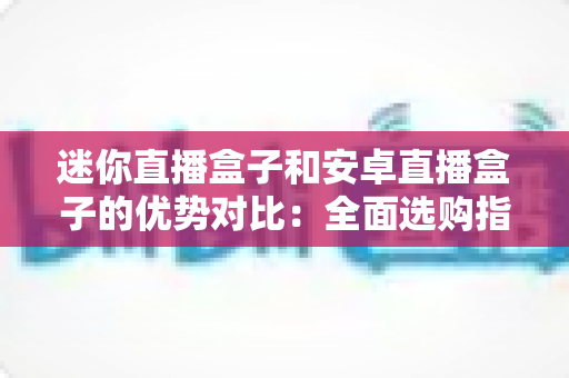 迷你直播盒子和安卓直播盒子的优势对比：全面选购指南与深度解析