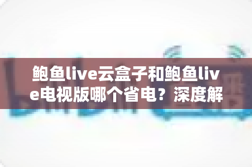鲍鱼live云盒子和鲍鱼live电视版哪个省电?深度解析功耗差异与实用省电技巧 鲍鱼live云盒子和鲍鱼live电视版哪个省电?深度解析功耗差异与实用省电技巧