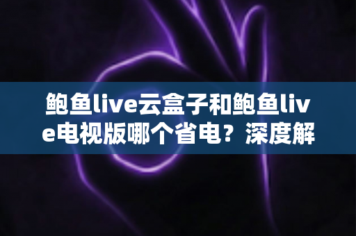 鲍鱼live云盒子和鲍鱼live电视版哪个省电?深度解析功耗差异与实用省电技巧 鲍鱼live云盒子和鲍鱼live电视版哪个省电?深度解析功耗差异与实用省电技巧