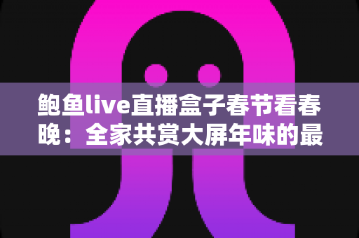 鲍鱼live直播盒子春节看春晚：全家共赏大屏年味的最全观看指南