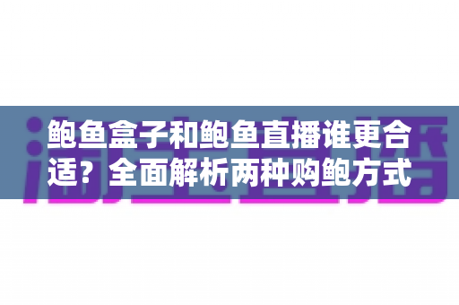 鲍鱼盒子和鲍鱼直播谁更合适？全面解析两种购鲍方式的优劣对比与选择指南