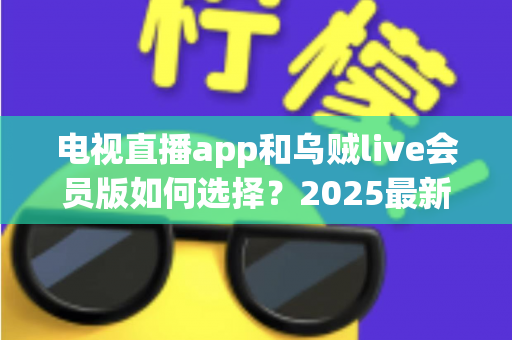 电视直播app和乌贼live会员版如何选择？2025最新全面对比与避坑指南帮你做出明智决定