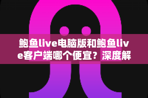鲍鱼live电脑版和鲍鱼live客户端哪个便宜?深度解析价格差异与实用省钱指南 鲍鱼live电脑版和鲍鱼live客户端哪个便宜?深度解析价格差异与实用省钱指南
