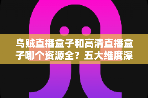 乌贼直播盒子和高清直播盒子哪个资源全?五大维度深度对比与家庭选购避坑指南 乌贼直播盒子和高清直播盒子哪个资源全?五大维度深度对比与家庭选购避坑指南