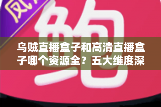 乌贼直播盒子和高清直播盒子哪个资源全？五大维度深度对比与家庭选购避坑指南