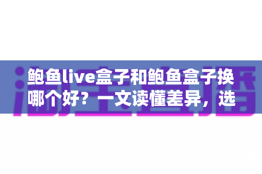 鲍鱼live盒子和鲍鱼盒子换哪个好？一文读懂差异，选对不踩坑的电视盒子选购指南