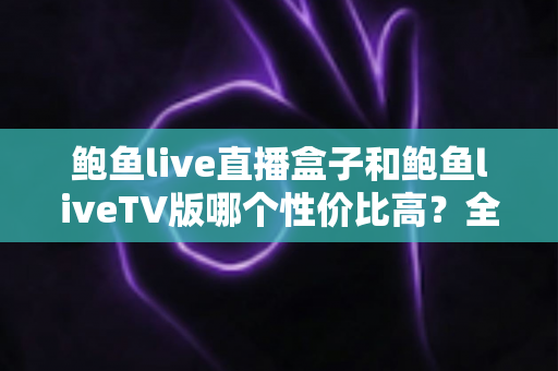 鲍鱼live直播盒子和鲍鱼liveTV版哪个性价比高?全方位对比与选购指南 鲍鱼live直播盒子和鲍鱼liveTV版哪个性价比高?全方位对比与选购指南