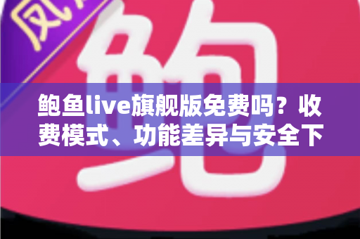 鲍鱼live旗舰版免费吗？收费模式、功能差异与安全下载全解析