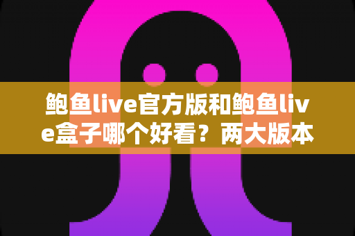 鲍鱼live官方版和鲍鱼live盒子哪个好看？两大版本深度对比，帮你找到最合适的观影方式