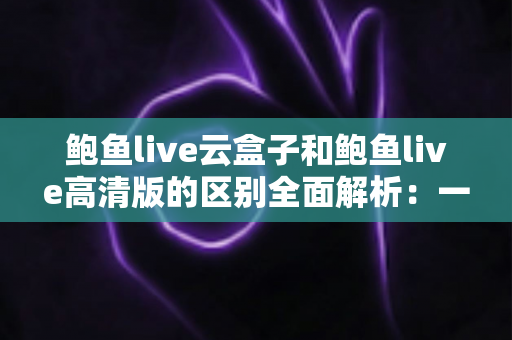 鲍鱼live云盒子和鲍鱼live高清版的区别全面解析：一文看懂如何选对版本，畅享流畅高清观影体验