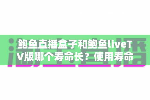 鲍鱼直播盒子和鲍鱼liveTV版哪个寿命长?使用寿命全解析与选购实用指南 鲍鱼直播盒子和鲍鱼liveTV版哪个寿命长?使用寿命全解析与选购实用指南