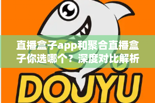 直播盒子app和聚合直播盒子你选哪个？深度对比解析助你找到最适合的追播利器
