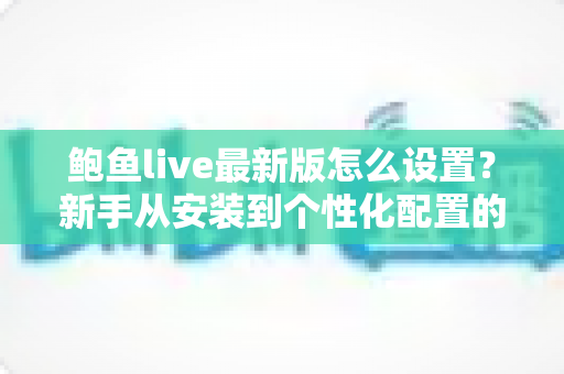 鲍鱼live最新版怎么设置？新手从安装到个性化配置的一站式完整指南