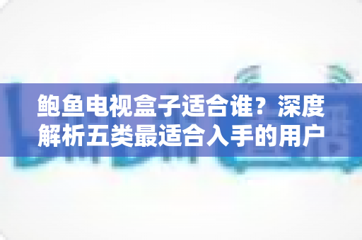 鲍鱼电视盒子适合谁？深度解析五类最适合入手的用户群体与真实选购建议