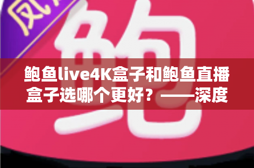 鲍鱼live4K盒子和鲍鱼直播盒子选哪个更好？——深度对比评测与选购全指南