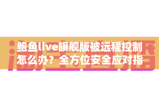 鲍鱼live旗舰版被远程控制怎么办？全方位安全应对指南与防范措施详解