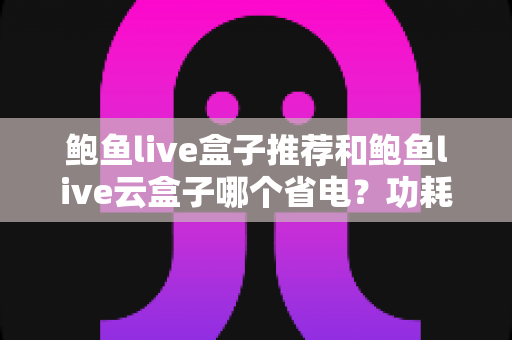 鲍鱼live盒子推荐和鲍鱼live云盒子哪个省电？功耗对比与选购全攻略一文读懂