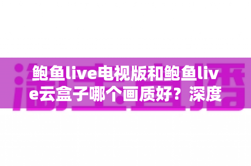 鲍鱼live电视版和鲍鱼live云盒子哪个画质好?深度画质对比与实用选购指南 鲍鱼live电视版和鲍鱼live云盒子哪个画质好?深度画质对比与实用选购指南