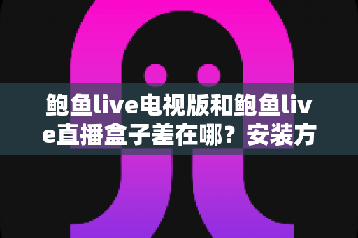 鲍鱼live电视版和鲍鱼live直播盒子差在哪?安装方式、操作体验与适用场景的全方位深度对比解析 鲍鱼live电视版和鲍鱼live直播盒子差在哪?安装方式、操作体验与适用场景的全方位深度对比解析