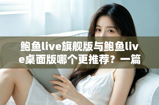 鲍鱼live旗舰版与鲍鱼live桌面版哪个更推荐?一篇看懂两大版本的深度对比指南 鲍鱼live旗舰版与鲍鱼live桌面版哪个更推荐?一篇看懂两大版本的深度对比指南