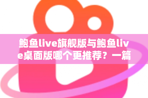 鲍鱼live旗舰版与鲍鱼live桌面版哪个更推荐?一篇看懂两大版本的深度对比指南 鲍鱼live旗舰版与鲍鱼live桌面版哪个更推荐?一篇看懂两大版本的深度对比指南