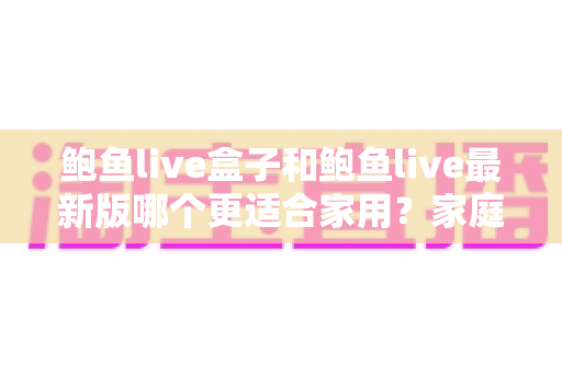 鲍鱼live盒子和鲍鱼live最新版哪个更适合家用？家庭用户深度对比与选购全指南