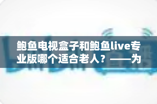鲍鱼电视盒子和鲍鱼live专业版哪个适合老人?——为长辈挑选观影方案的完整指南 鲍鱼电视盒子和鲍鱼live专业版哪个适合老人?——为长辈挑选观影方案的完整指南