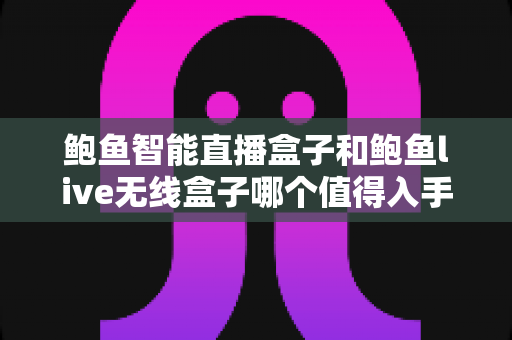 鲍鱼智能直播盒子和鲍鱼live无线盒子哪个值得入手？2024最新选购避坑指南一文讲透