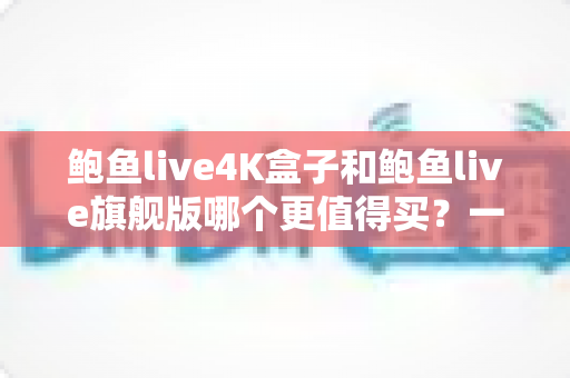鲍鱼live4K盒子和鲍鱼live旗舰版哪个更值得买？一篇讲透两者差异的深度选购指南