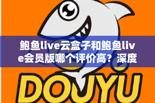 鲍鱼live云盒子和鲍鱼live会员版哪个评价高？深度对比分析帮你做出明智选择
