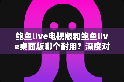 鲍鱼live电视版和鲍鱼live桌面版哪个耐用?深度对比解析,帮你选出更稳定持久的使用方案 鲍鱼live电视版和鲍鱼live桌面版哪个耐用?深度对比解析,帮你选出更稳定持久的使用方案