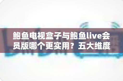 鲍鱼电视盒子与鲍鱼live会员版哪个更实用？五大维度深度对比，帮你选对家庭观影方案