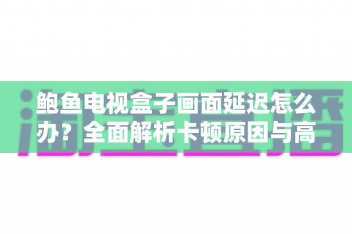 鲍鱼电视盒子画面延迟怎么办？全面解析卡顿原因与高效解决技巧，让观影体验瞬间流畅