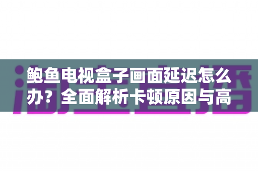 鲍鱼电视盒子画面延迟怎么办？全面解析卡顿原因与高效解决技巧，让观影体验瞬间流畅