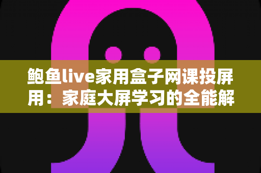 鲍鱼live家用盒子网课投屏用：家庭大屏学习的全能解决方案与实用指南