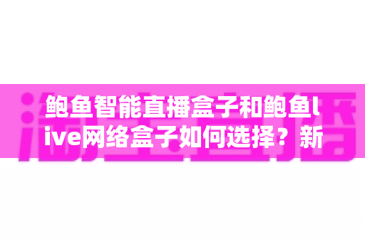 鲍鱼智能直播盒子和鲍鱼live网络盒子如何选择?新手必看的完整选购指南与避坑手册 鲍鱼智能直播盒子和鲍鱼live网络盒子如何选择?新手必看的完整选购指南与避坑手册