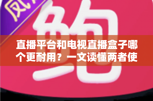直播平台和电视直播盒子哪个更耐用？一文读懂两者使用寿命与选购真相