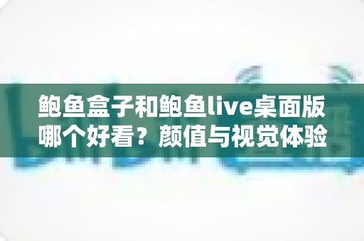 鲍鱼盒子和鲍鱼live桌面版哪个好看？颜值与视觉体验全方位深度对比指南